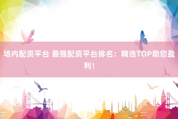 场内配资平台 最强配资平台排名：精选TOP助您盈利！