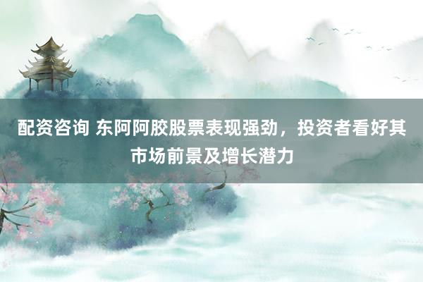 配资咨询 东阿阿胶股票表现强劲，投资者看好其市场前景及增长潜力
