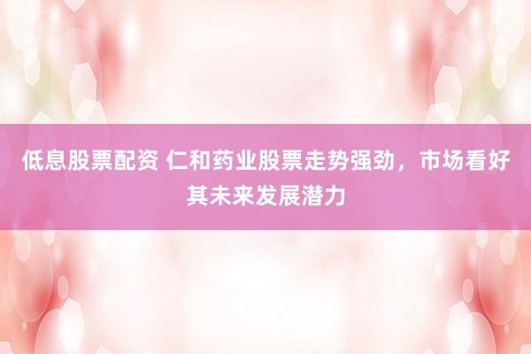 低息股票配资 仁和药业股票走势强劲，市场看好其未来发展潜力