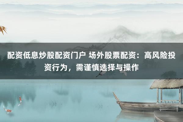 配资低息炒股配资门户 场外股票配资：高风险投资行为，需谨慎选择与操作