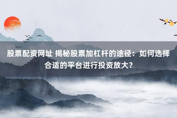 股票配资网址 揭秘股票加杠杆的途径：如何选择合适的平台进行投资放大？