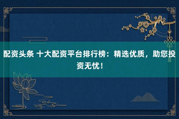 配资头条 十大配资平台排行榜：精选优质，助您投资无忧！