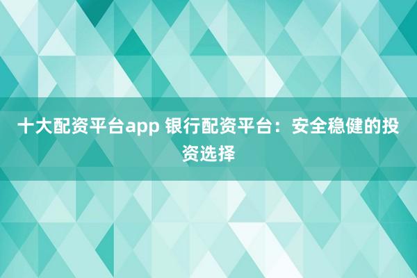 十大配资平台app 银行配资平台：安全稳健的投资选择