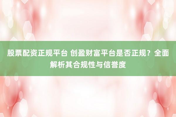 股票配资正规平台 创盈财富平台是否正规？全面解析其合规性与信誉度
