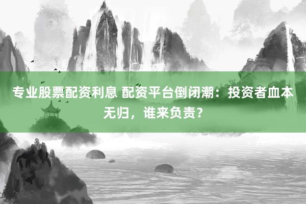 专业股票配资利息 配资平台倒闭潮：投资者血本无归，谁来负责？