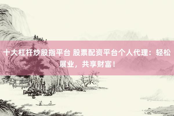 十大杠杆炒股指平台 股票配资平台个人代理：轻松展业，共享财富！