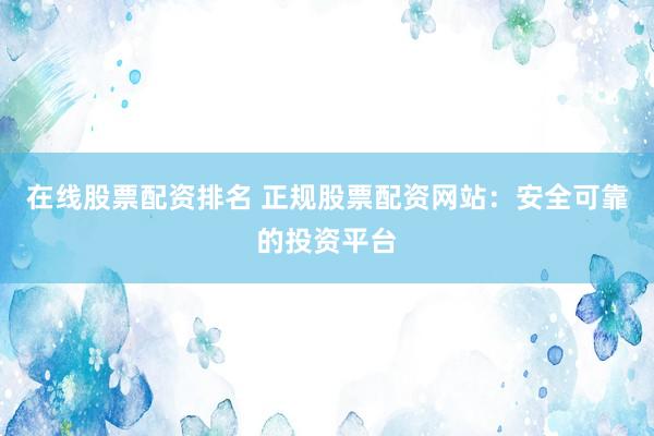 在线股票配资排名 正规股票配资网站：安全可靠的投资平台