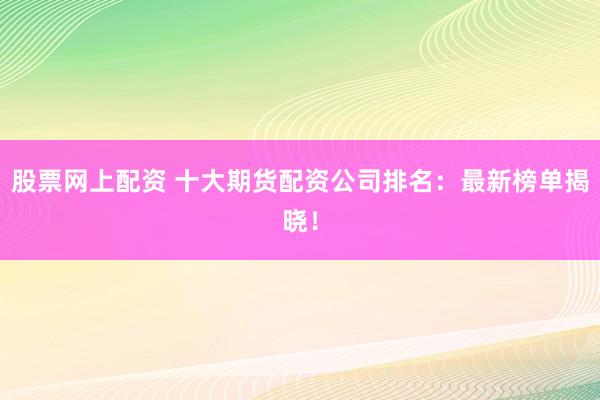 股票网上配资 十大期货配资公司排名：最新榜单揭晓！