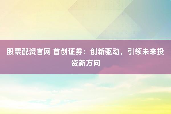 股票配资官网 首创证券：创新驱动，引领未来投资新方向
