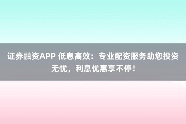 证券融资APP 低息高效：专业配资服务助您投资无忧，利息优惠享不停！
