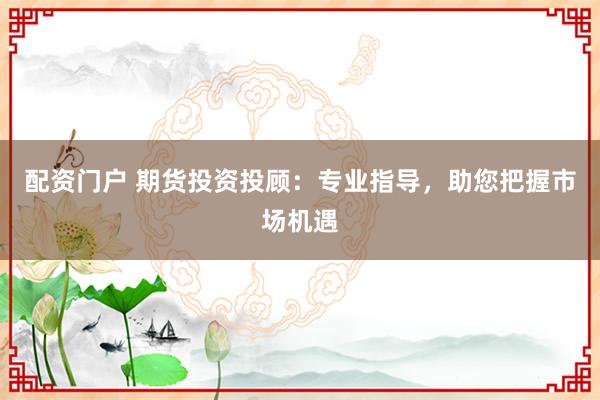 配资门户 期货投资投顾：专业指导，助您把握市场机遇