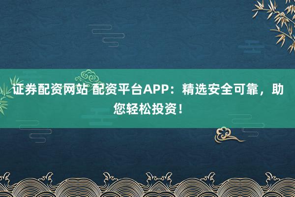证券配资网站 配资平台APP：精选安全可靠，助您轻松投资！