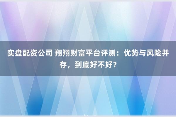 实盘配资公司 翔翔财富平台评测：优势与风险并存，到底好不好？