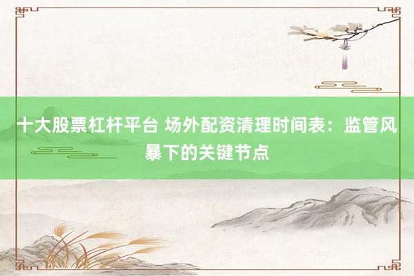十大股票杠杆平台 场外配资清理时间表：监管风暴下的关键节点