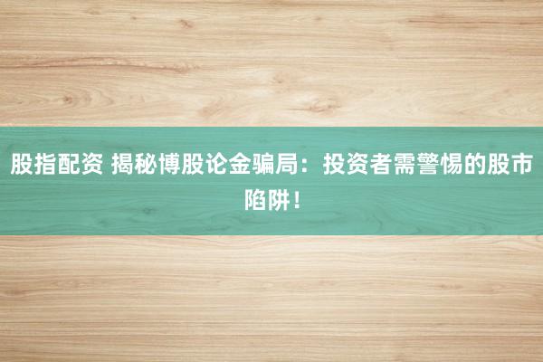 股指配资 揭秘博股论金骗局：投资者需警惕的股市陷阱！