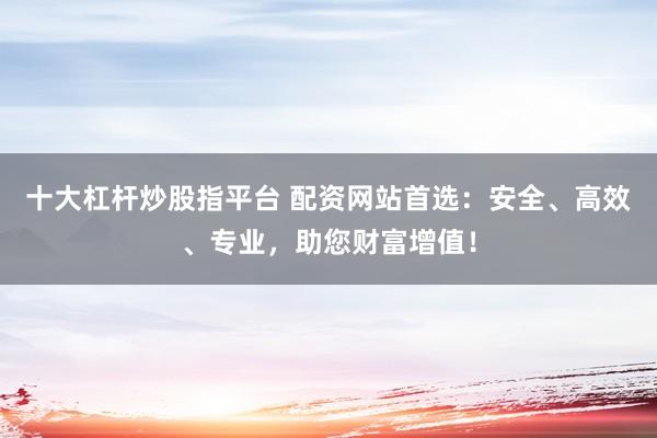 十大杠杆炒股指平台 配资网站首选：安全、高效、专业，助您财富增值！