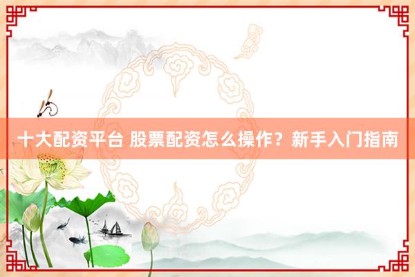 十大配资平台 股票配资怎么操作？新手入门指南