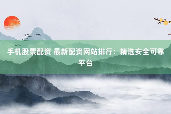 手机股票配资 最新配资网站排行：精选安全可靠平台