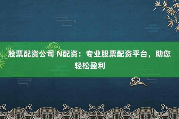 股票配资公司 N配资：专业股票配资平台，助您轻松盈利