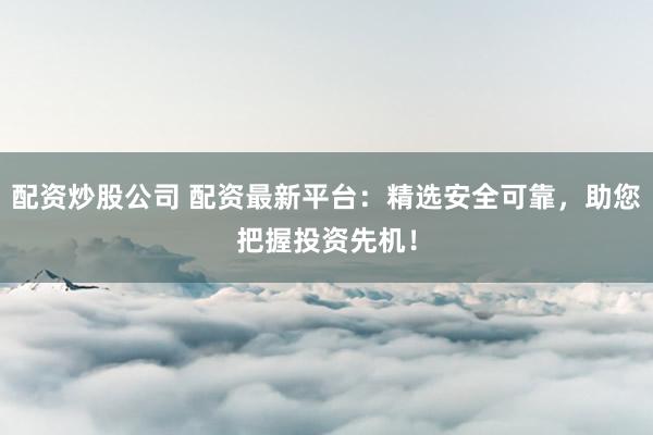 配资炒股公司 配资最新平台：精选安全可靠，助您把握投资先机！