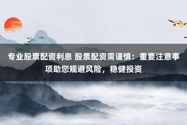 专业股票配资利息 股票配资需谨慎：重要注意事项助您规避风险，稳健投资