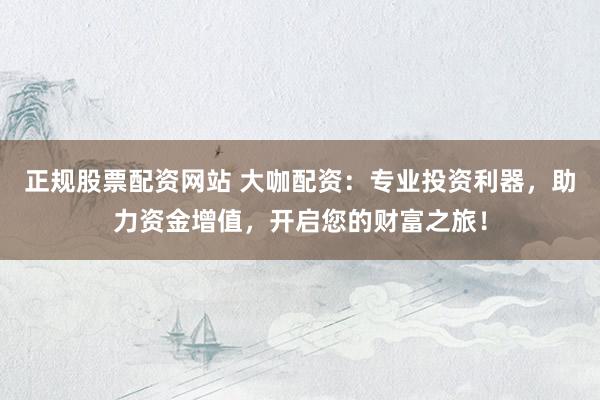 正规股票配资网站 大咖配资：专业投资利器，助力资金增值，开启您的财富之旅！