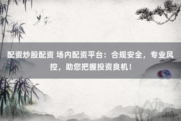 配资炒股配资 场内配资平台：合规安全，专业风控，助您把握投资良机！