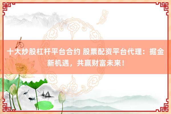 十大炒股杠杆平台合约 股票配资平台代理：掘金新机遇，共赢财富未来！