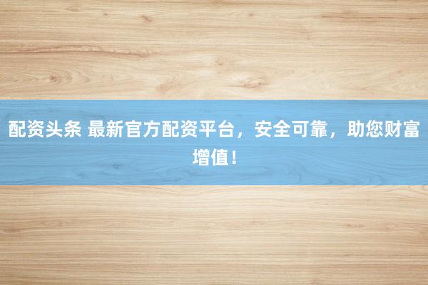 配资头条 最新官方配资平台，安全可靠，助您财富增值！