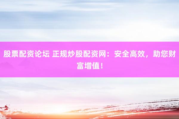 股票配资论坛 正规炒股配资网：安全高效，助您财富增值！
