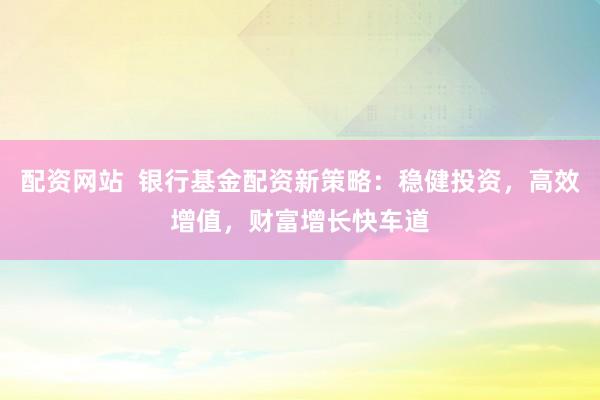 配资网站  银行基金配资新策略：稳健投资，高效增值，财富增长快车道