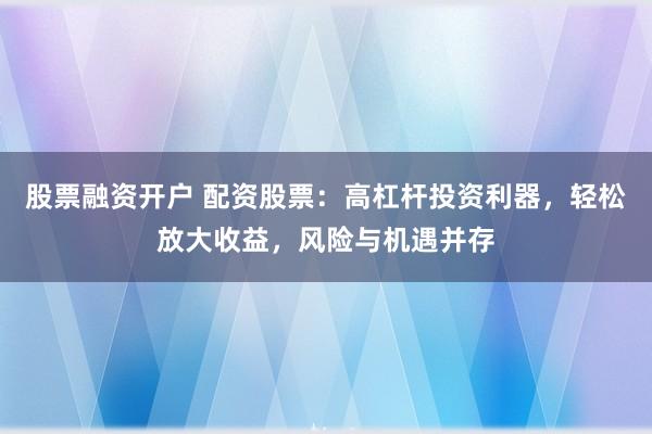 股票融资开户 配资股票：高杠杆投资利器，轻松放大收益，风险与机遇并存