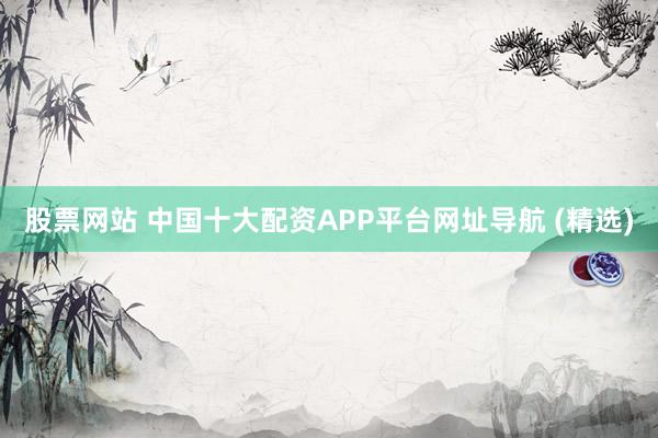 股票网站 中国十大配资APP平台网址导航 (精选)