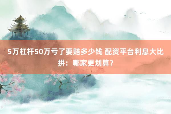 5万杠杆50万亏了要赔多少钱 配资平台利息大比拼：哪家更划算？