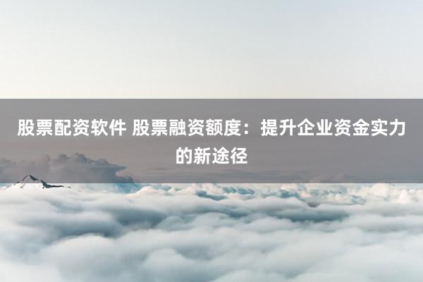 股票配资软件 股票融资额度：提升企业资金实力的新途径