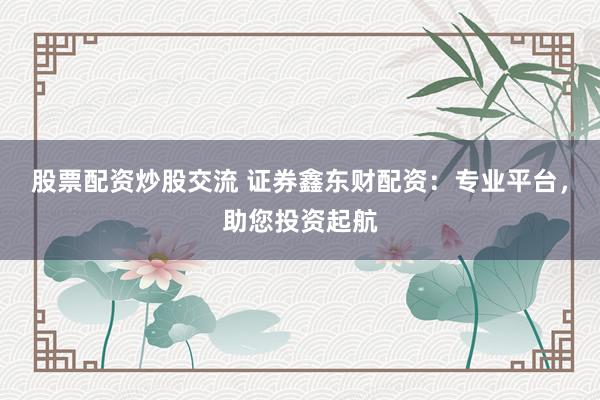 股票配资炒股交流 证券鑫东财配资：专业平台，助您投资起航