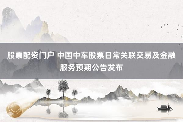 股票配资门户 中国中车股票日常关联交易及金融服务预期公告发布