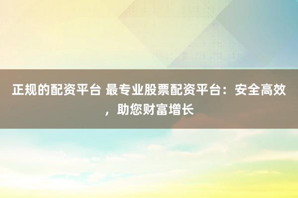 正规的配资平台 最专业股票配资平台：安全高效，助您财富增长