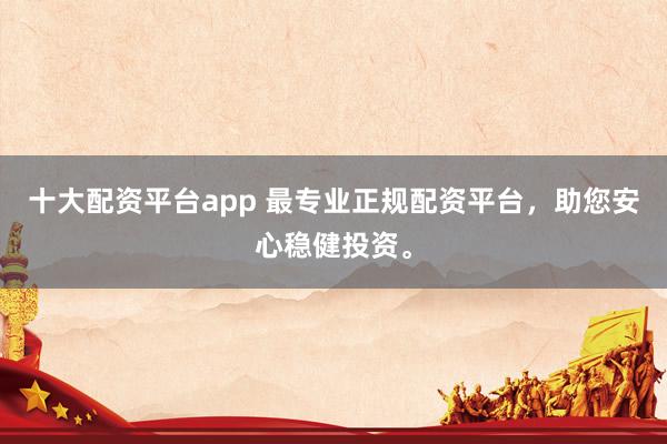 十大配资平台app 最专业正规配资平台，助您安心稳健投资。