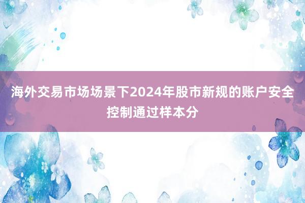 海外交易市场场景下2024年股市新规的账户安全控制通过样本分