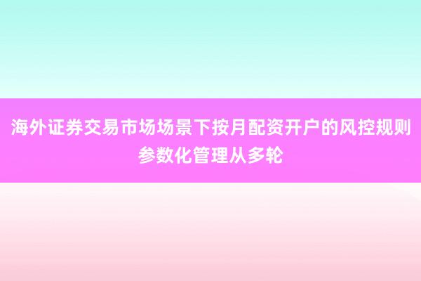 海外证券交易市场场景下按月配资开户的风控规则参数化管理从多轮