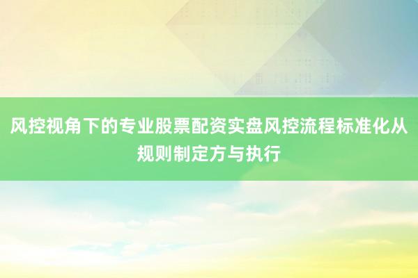 风控视角下的专业股票配资实盘风控流程标准化从规则制定方与执行