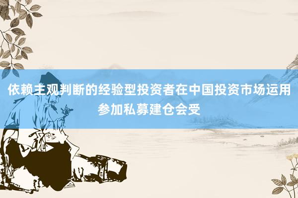 依赖主观判断的经验型投资者在中国投资市场运用参加私募建仓会受