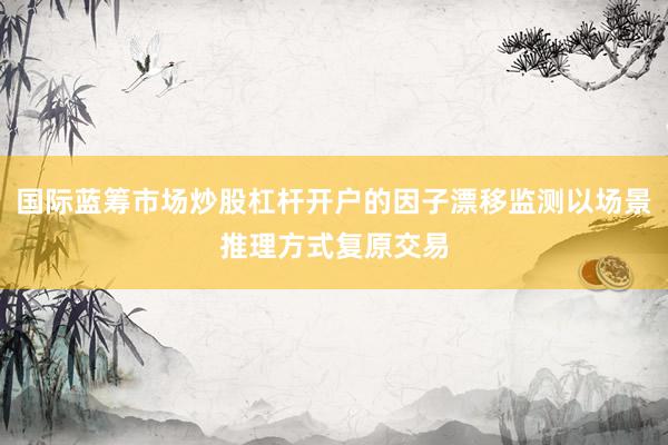 国际蓝筹市场炒股杠杆开户的因子漂移监测以场景推理方式复原交易