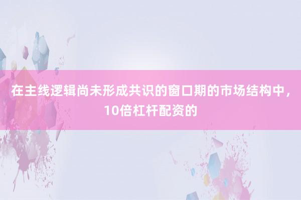在主线逻辑尚未形成共识的窗口期的市场结构中，10倍杠杆配资的