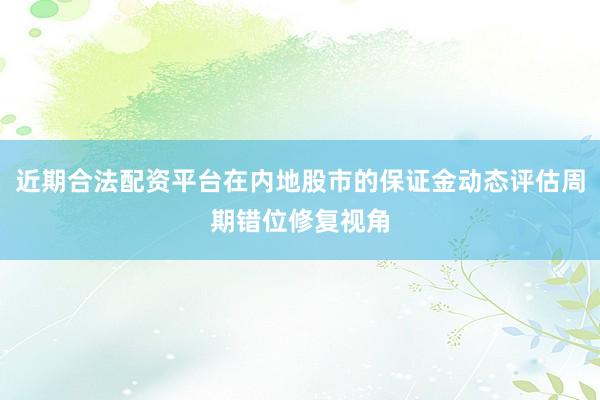 近期合法配资平台在内地股市的保证金动态评估周期错位修复视角