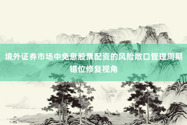 境外证券市场中免息股票配资的风险敞口管理周期错位修复视角