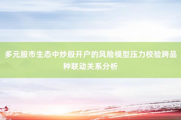 多元股市生态中炒股开户的风险模型压力校验跨品种联动关系分析
