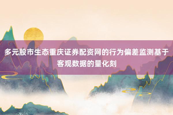 多元股市生态重庆证券配资网的行为偏差监测基于客观数据的量化刻