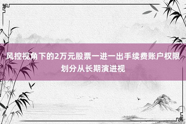风控视角下的2万元股票一进一出手续费账户权限划分从长期演进视